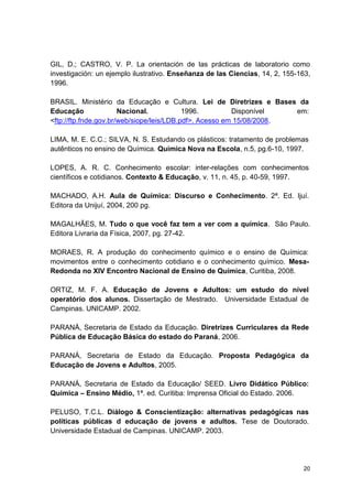 20
GIL, D.; CASTRO, V. P. La orientación de las prácticas de laboratorio como
investigación: un ejemplo ilustrativo. Enseñanza de las Ciencias, 14, 2, 155-163,
1996.
BRASIL. Ministério da Educação e Cultura. Lei de Diretrizes e Bases da
Educação Nacional. 1996. Disponível em:
<ftp://ftp.fnde.gov.br/web/siope/leis/LDB.pdf>. Acesso em 15/08/2008.
LIMA, M. E. C.C.; SILVA, N. S. Estudando os plásticos: tratamento de problemas
autênticos no ensino de Química. Química Nova na Escola, n.5, pg.6-10, 1997.
LOPES, A. R. C. Conhecimento escolar: inter-relações com conhecimentos
científicos e cotidianos. Contexto & Educação, v. 11, n. 45, p. 40-59, 1997.
MACHADO, A.H. Aula de Química: Discurso e Conhecimento. 2ª. Ed. Ijuí.
Editora da Unijuí, 2004, 200 pg.
MAGALHÃES, M. Tudo o que você faz tem a ver com a química. São Paulo.
Editora Livraria da Física, 2007, pg. 27-42.
MORAES, R. A produção do conhecimento químico e o ensino de Química:
movimentos entre o conhecimento cotidiano e o conhecimento químico. Mesa-
Redonda no XIV Encontro Nacional de Ensino de Química, Curitiba, 2008.
ORTIZ, M. F. A. Educação de Jovens e Adultos: um estudo do nível
operatório dos alunos. Dissertação de Mestrado. Universidade Estadual de
Campinas. UNICAMP. 2002.
PARANÁ, Secretaria de Estado da Educação. Diretrizes Curriculares da Rede
Pública de Educação Básica do estado do Paraná, 2006.
PARANÁ, Secretaria de Estado da Educação. Proposta Pedagógica da
Educação de Jovens e Adultos, 2005.
PARANÁ, Secretaria de Estado da Educação/ SEED. Livro Didático Público:
Química – Ensino Médio, 1ª. ed. Curitiba: Imprensa Oficial do Estado. 2006.
PELUSO, T.C.L. Diálogo & Conscientização: alternativas pedagógicas nas
políticas públicas d educação de jovens e adultos. Tese de Doutorado.
Universidade Estadual de Campinas. UNICAMP. 2003.
 