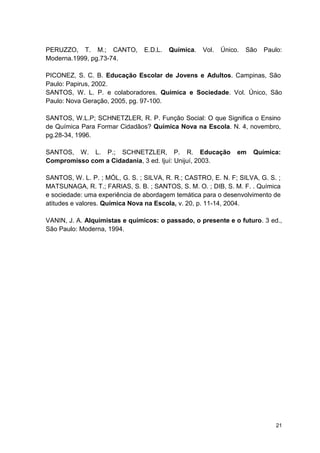 21
PERUZZO, T. M.; CANTO, E.D.L. Química. Vol. Único. São Paulo:
Moderna.1999, pg.73-74.
PICONEZ, S. C. B. Educação Escolar de Jovens e Adultos. Campinas, São
Paulo: Papirus, 2002.
SANTOS, W. L. P. e colaboradores. Química e Sociedade. Vol. Único, São
Paulo: Nova Geração, 2005, pg. 97-100.
SANTOS, W.L.P; SCHNETZLER, R. P. Função Social: O que Significa o Ensino
de Química Para Formar Cidadãos? Química Nova na Escola. N. 4, novembro,
pg.28-34, 1996.
SANTOS, W. L. P.; SCHNETZLER, P. R. Educação em Química:
Compromisso com a Cidadania, 3 ed. Ijuí: Unijuí, 2003.
SANTOS, W. L. P. ; MÓL, G. S. ; SILVA, R. R.; CASTRO, E. N. F; SILVA, G. S. ;
MATSUNAGA, R. T.; FARIAS, S. B. ; SANTOS, S. M. O. ; DIB, S. M. F. . Química
e sociedade: uma experiência de abordagem temática para o desenvolvimento de
atitudes e valores. Química Nova na Escola, v. 20, p. 11-14, 2004.
VANIN, J. A. Alquimistas e químicos: o passado, o presente e o futuro. 3 ed.,
São Paulo: Moderna, 1994.
 