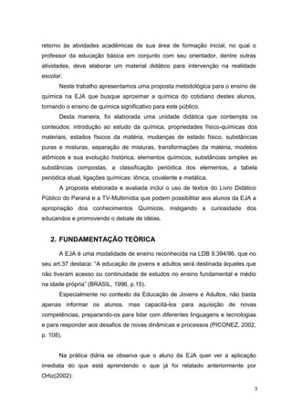 3
retorno às atividades acadêmicas de sua área de formação inicial, no qual o
professor da educação básica em conjunto com seu orientador, dentre outras
atividades, deve elaborar um material didático para intervenção na realidade
escolar.
Neste trabalho apresentamos uma proposta metodológica para o ensino de
química na EJA que busque aproximar a química do cotidiano destes alunos,
tornando o ensino de química significativo para este público.
Desta maneira, foi elaborada uma unidade didática que contempla os
conteúdos: introdução ao estudo da química, propriedades físico-químicas dos
materiais, estados físicos da matéria, mudanças de estado físico, substâncias
puras e misturas, separação de misturas, transformações da matéria, modelos
atômicos e sua evolução histórica, elementos químicos, substâncias simples as
substâncias compostas, a classificação periódica dos elementos, a tabela
periódica atual, ligações químicas: iônica, covalente e metálica.
A proposta elaborada e avaliada inclui o uso de textos do Livro Didático
Público do Paraná e a TV-Multimídia que podem possibilitar aos alunos da EJA a
apropriação dos conhecimentos Químicos, instigando a curiosidade dos
educandos e promovendo o debate de idéias.
2. FUNDAMENTAÇÃO TEÓRICA
A EJA é uma modalidade de ensino reconhecida na LDB 9.394/96, que no
seu art.37 destaca: “A educação de jovens e adultos será destinada àqueles que
não tiveram acesso ou continuidade de estudos no ensino fundamental e médio
na idade própria” (BRASIL, 1996, p.15).
Especialmente no contexto da Educação de Jovens e Adultos, não basta
apenas informar os alunos, mas capacitá-los para aquisição de novas
competências, preparando-os para lidar com diferentes linguagens e tecnologias
e para responder aos desafios de novas dinâmicas e processos (PICONEZ, 2002,
p. 108).
Na prática diária se observa que o aluno da EJA quer ver a aplicação
imediata do que está aprendendo o que já foi relatado anteriormente por
Ortiz(2002):
 
