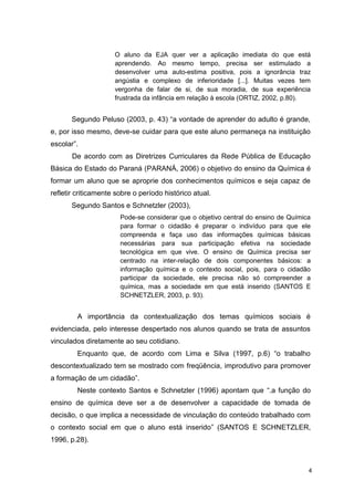 4
O aluno da EJA quer ver a aplicação imediata do que está
aprendendo. Ao mesmo tempo, precisa ser estimulado a
desenvolver uma auto-estima positiva, pois a ignorância traz
angústia e complexo de inferioridade [...]. Muitas vezes tem
vergonha de falar de si, de sua moradia, de sua experiência
frustrada da infância em relação à escola (ORTIZ, 2002, p.80).
Segundo Peluso (2003, p. 43) “a vontade de aprender do adulto é grande,
e, por isso mesmo, deve-se cuidar para que este aluno permaneça na instituição
escolar”.
De acordo com as Diretrizes Curriculares da Rede Pública de Educação
Básica do Estado do Paraná (PARANÁ, 2006) o objetivo do ensino da Química é
formar um aluno que se aproprie dos conhecimentos químicos e seja capaz de
refletir criticamente sobre o período histórico atual.
Segundo Santos e Schnetzler (2003),
Pode-se considerar que o objetivo central do ensino de Química
para formar o cidadão é preparar o indivíduo para que ele
compreenda e faça uso das informações químicas básicas
necessárias para sua participação efetiva na sociedade
tecnológica em que vive. O ensino de Química precisa ser
centrado na inter-relação de dois componentes básicos: a
informação química e o contexto social, pois, para o cidadão
participar da sociedade, ele precisa não só compreender a
química, mas a sociedade em que está inserido (SANTOS E
SCHNETZLER, 2003, p. 93).
A importância da contextualização dos temas químicos sociais é
evidenciada, pelo interesse despertado nos alunos quando se trata de assuntos
vinculados diretamente ao seu cotidiano.
Enquanto que, de acordo com Lima e Silva (1997, p.6) “o trabalho
descontextualizado tem se mostrado com freqüência, improdutivo para promover
a formação de um cidadão”.
Neste contexto Santos e Schnetzler (1996) apontam que “.a função do
ensino de química deve ser a de desenvolver a capacidade de tomada de
decisão, o que implica a necessidade de vinculação do conteúdo trabalhado com
o contexto social em que o aluno está inserido” (SANTOS E SCHNETZLER,
1996, p.28).
 