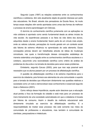 5
Segundo Lopes (1997) as relações existentes entre os conhecimentos
científicos e cotidianos, têm sido atualmente objeto de grande interesse por parte
dos educadores. No Brasil, através dos pensadores da Escola Nova, há muito
tempo essas relações vêm sendo apontadas como umas das formas de melhorar
o processo de ensino-aprendizagem em Ciências.
O domínio do conhecimento científico juntamente com as aplicações na
vida cotidiana é apontado como sendo fundamental desde as séries iniciais da
vida escolar. As experiências pessoais e os fatos da vida diária dos alunos,
adquiridos desde o ensino fundamental, fazem parte de um círculo mais amplo,
onde os valores culturais, percepções do mundo gerado em um contexto social
são fatores de extrema influência no aprendizado de cada elemento. Essas
concepções prévias devem ser trabalhadas através de idéias de mudanças
conceituais, nas quais a transformação dessas concepções estabeleça de
maneira sistemática uma ligação entre os conhecimentos científicos escolares e o
cotidiano, assumindo uma racionalidade científica como critério de análise de
problemas do dia-a-dia e na tomada de decisões para sanar esses problemas.
Entretanto, segundo Caruso (2003), para que isso seja possível será
necessário que os alunos passem por um processo de alfabetização científica.
A questão da alfabetização científica é de extrema importância para o
exercício da cidadania, pois fornece aos elementos de uma comunidade o suporte
para a tomada de decisões que influenciam diretamente nas questões relativas a
sociedade como um todo e democratizar esse conhecimento é essencial segundo
Auler e Delizoicov (2001).
Como reforço dessa importância, aquele autor descreve que a educação
atual perdeu o foco da formação do cidadão e está mais para um processo de
mero treinamento de uma sociedade automatizada em que a cidadania é trocada
por fatores de consumo. Assim o desafio da melhoria educacional está
diretamente vinculado ao exercício da alfabetização científica. E a
responsabilidade de mediar esse processo não está somente nas mãos da
comunidade de professores e educadores, mas também à comunidade de
cientistas, pesquisadores e intelectuais.
 