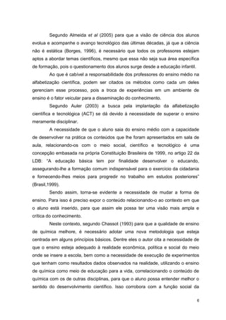 6
Segundo Almeida et al (2005) para que a visão de ciência dos alunos
evolua e acompanhe o avanço tecnológico das últimas décadas, já que a ciência
não é estática (Borges, 1996), é necessário que todos os professores estejam
aptos a abordar temas científicos, mesmo que essa não seja sua área específica
de formação, pois o questionamento dos alunos surge desde a educação infantil.
Ao que é cabível a responsabilidade dos professores do ensino médio na
alfabetização científica, podem ser citados os métodos como cada um deles
gerenciam esse processo, pois a troca de experiências em um ambiente de
ensino é o fator veicular para a disseminação do conhecimento.
Segundo Auler (2003) a busca pela implantação da alfabetização
científica e tecnológica (ACT) se dá devido à necessidade de superar o ensino
meramente disciplinar.
A necessidade de que o aluno saia do ensino médio com a capacidade
de desenvolver na prática os conteúdos que lhe foram apresentados em sala de
aula, relacionando-os com o meio social, científico e tecnológico é uma
concepção embasada na própria Constituição Brasileira de 1999, no artigo 22 da
LDB: “A educação básica tem por finalidade desenvolver o educando,
assegurando-lhe a formação comum indispensável para o exercício da cidadania
e fornecendo-lhes meios para progredir no trabalho em estudos posteriores”
(Brasil,1999).
Sendo assim, torna-se evidente a necessidade de mudar a forma de
ensino. Para isso é preciso expor o conteúdo relacionando-o ao contexto em que
o aluno está inserido, para que assim ele possa ter uma visão mais ampla e
crítica do conhecimento.
Neste contexto, segundo Chassot (1993) para que a qualidade de ensino
de química melhore, é necessário adotar uma nova metodologia que esteja
centrada em alguns princípios básicos. Dentre eles o autor cita a necessidade de
que o ensino esteja adequado à realidade econômica, política e social do meio
onde se insere a escola, bem como a necessidade de execução de experimentos
que tenham como resultados dados observados na realidade, utilizando o ensino
de química como meio de educação para a vida, correlacionando o conteúdo de
química com os de outras disciplinas, para que o aluno possa entender melhor o
sentido do desenvolvimento científico. Isso corrobora com a função social da
 