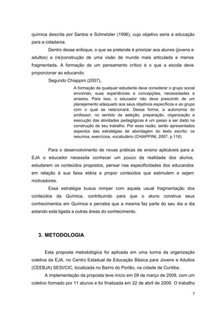 7
química descrita por Santos e Schnetzler (1996), cujo objetivo seria a educação
para a cidadania.
Dentro desse enfoque, o que se pretende é priorizar aos alunos (jovens e
adultos) a (re)construção de uma visão de mundo mais articulada e menos
fragmentada. A formação de um pensamento crítico é o que a escola deve
proporcionar ao educando.
Segundo Chiappini (2007),
A formação de qualquer estudante deve considerar o grupo social
envolvido, suas experiências e concepções, necessidades e
anseios. Para isso, o educador não deve prescindir de um
planejamento adequado aos seus objetivos específicos e ao grupo
com o qual se relacionará. Dessa forma, a autonomia do
professor, no sentido da seleção, preparação, organização e
execução das atividades pedagógicas é um passo a ser dado na
construção de seu trabalho. Por essa razão, serão apresentados
aspectos das estratégias de abordagem do texto escrito: os
resumos, exercícios, vocabulário (CHIAPPINI, 2007, p.118).
Para o desenvolvimento de novas práticas de ensino aplicáveis para a
EJA o educador necessita conhecer um pouco da realidade dos alunos,
estudarem os conteúdos propostos, pensar nas especificidades dos educandos
em relação à sua faixa etária e propor conteúdos que estimulem e sejam
motivadores.
Essa estratégia busca romper com aquela usual fragmentação dos
conteúdos da Química, contribuindo para que o aluno construa seus
conhecimentos em Química e perceba que a mesma faz parte do seu dia a dia
estando está ligada a outras áreas do conhecimento.
3. METODOLOGIA
Esta proposta metodológica foi aplicada em uma turma da organização
coletiva da EJA, no Centro Estadual de Educação Básica para Jovens e Adultos
(CEEBJA) SESI/CIC, localizada no Bairro do Portão, na cidade de Curitiba.
A implementação da proposta teve início em 09 de março de 2009, com um
coletivo formado por 11 alunos e foi finalizada em 22 de abril de 2009. O trabalho
 
