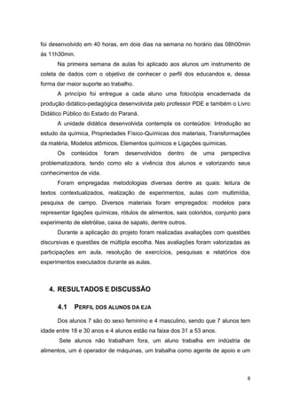 8
foi desenvolvido em 40 horas, em dois dias na semana no horário das 08h00min
às 11h30min.
Na primeira semana de aulas foi aplicado aos alunos um instrumento de
coleta de dados com o objetivo de conhecer o perfil dos educandos e, dessa
forma dar maior suporte ao trabalho.
A princípio foi entregue a cada aluno uma fotocópia encadernada da
produção didático-pedagógica desenvolvida pelo professor PDE e também o Livro
Didático Público do Estado do Paraná.
A unidade didática desenvolvida contempla os conteúdos: Introdução ao
estudo da química, Propriedades Físico-Químicas dos materiais, Transformações
da matéria, Modelos atômicos, Elementos químicos e Ligações químicas.
Os conteúdos foram desenvolvidos dentro de uma perspectiva
problematizadora, tendo como elo a vivência dos alunos e valorizando seus
conhecimentos de vida.
Foram empregadas metodologias diversas dentre as quais: leitura de
textos contextualizados, realização de experimentos, aulas com multimídia,
pesquisa de campo. Diversos materiais foram empregados: modelos para
representar ligações químicas, rótulos de alimentos, sais coloridos, conjunto para
experimento de eletrólise, caixa de sapato, dentre outros.
Durante a aplicação do projeto foram realizadas avaliações com questões
discursivas e questões de múltipla escolha. Nas avaliações foram valorizadas as
participações em aula, resolução de exercícios, pesquisas e relatórios dos
experimentos executados durante as aulas.
4. RESULTADOS E DISCUSSÃO
4.1 PERFIL DOS ALUNOS DA EJA
Dos alunos 7 são do sexo feminino e 4 masculino, sendo que 7 alunos tem
idade entre 18 e 30 anos e 4 alunos estão na faixa dos 31 a 53 anos.
Sete alunos não trabalham fora, um aluno trabalha em indústria de
alimentos, um é operador de máquinas, um trabalha como agente de apoio e um
 