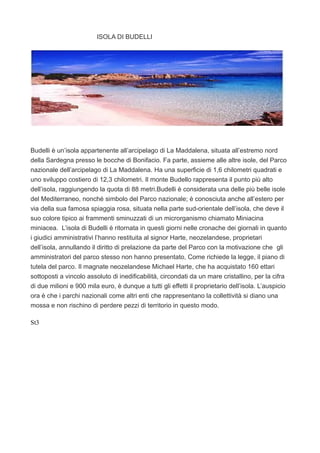 ISOLA DI BUDELLI
Budelli è un’isola appartenente all’arcipelago di La Maddalena, situata all’estremo nord
della Sardegna presso le bocche di Bonifacio. Fa parte, assieme alle altre isole, del Parco
nazionale dell’arcipelago di La Maddalena. Ha una superficie di 1,6 chilometri quadrati e
uno sviluppo costiero di 12,3 chilometri. Il monte Budello rappresenta il punto più alto
dell’isola, raggiungendo la quota di 88 metri.Budelli è considerata una delle più belle isole
del Mediterraneo, nonché simbolo del Parco nazionale; è conosciuta anche all’estero per
via della sua famosa spiaggia rosa, situata nella parte sud-orientale dell’isola, che deve il
suo colore tipico ai frammenti sminuzzati di un microrganismo chiamato Miniacina
miniacea. L’isola di Budelli è ritornata in questi giorni nelle cronache dei giornali in quanto
i giudici amministrativi l’hanno restituita al signor Harte, neozelandese, proprietari
dell’isola, annullando il diritto di prelazione da parte del Parco con la motivazione che gli
amministratori del parco stesso non hanno presentato, Come richiede la legge, il piano di
tutela del parco. Il magnate neozelandese Michael Harte, che ha acquistato 160 ettari
sottoposti a vincolo assoluto di inedificabilità, circondati da un mare cristallino, per la cifra
di due milioni e 900 mila euro, è dunque a tutti gli effetti il proprietario dell’isola. L’auspicio
ora è che i parchi nazionali come altri enti che rappresentano la collettività si diano una
mossa e non rischino di perdere pezzi di territorio in questo modo.
St3
 