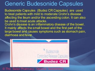 Generic Budesonide Capsules 
Budesonide Capsules (Budez CR Capsules) are used 
to treat patients with mild to moderate Crohn’s disease 
affecting the ileum and/or the ascending colon. It can also 
be used to treat acute attacks. 
Crohn’s disease is an inflammatory disease of the bowel. 
It mainly affects the small bowel and the first part of the 
large bowel and causes symptoms such as stomach pain, 
diarrhoea and fever. 
© The Swiss Pharmacy, Geneva Switzerland 
 