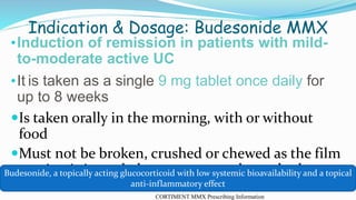 Indication & Dosage: Budesonide MMX
•Induction of remission in patients with mild-
to-moderate active UC
•It is taken as a single 9 mg tablet once daily for
up to 8 weeks
Is taken orally in the morning, with or without
food
Must not be broken, crushed or chewed as the film
coating is intended to ensure a prolonged release
CORTIMENT MMX Prescribing Information
Budesonide, a topically acting glucocorticoid with low systemic bioavailability and a topical
anti-inflammatory effect
 