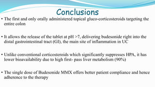 Conclusions
• The first and only orally administered topical gluco-corticosteroids targeting the
entire colon
• It allows the release of the tablet at pH >7, delivering budesonide right into the
distal gastrointestinal tract (GI), the main site of inflammation in UC
• Unlike conventional corticosteroids which significantly suppresses HPA, it has
lower bioavailability due to high first- pass liver metabolism (90%)
• The single dose of Budesonide MMX offers better patient compliance and hence
adherence to the therapy
 
