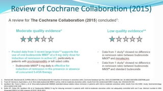 Review of Cochrane Collaboration (2015)
1. Sherlock ME, MacDonald JK, Griffiths AM et al. Oral budesonide for induction of remission in ulcerative colitis. Cochrane Database Syst Rev. 2015;10:CD007698. doi: 10.1002/14651858.CD007698.pub3
2. Travis SP, Danese S, Kupcinskas L, et al. Once-daily budesonide MMX in active, mild-to-moderate ulcerative colitis: results from the randomised CORE II study. Gut. 2014;63:433-441
3. Sandborn WJ, Travis S, Moro L, et al. Once-daily budesonide MMX(R) extended-release tablets induce remission in patients with mild to moderate ulcerative colitis: results from the CORE I study. Gastroenterology.
2012;143(5):1218-1226
4. Rubin DT, Cohen RD, Sandborn WJ et al. Budesonide MMX(r) 9 mg for inducing remission in patients with mild-to-moderate ulcerative colitis not adequately controlled with oral 5-asa. Abstract number:A-1402.
Presented (OP011) at 10th congress of ECCO, 20.02.2015
 