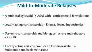 Mild-to-Moderate Relapses
 5-aminosalicylic acid (5-ASA) with corticosteroid formulations
 Locally acting corticosteroids – Enema, Foam, Suppositories
 Systemic corticosteroids and biologics- severe and refractory
active UC
 Locally acting corticosteroids with low bioavailability-
Budesonide and beclomethasone
 