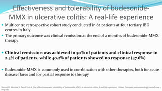 Effectiveness and tolerability of budesonide-
MMX in ulcerative colitis: A real-life experience
 Multicentre retrospective cohort study conducted in 82 patients at four tertiary IBD
centres in Italy
 The primary outcome was clinical remission at the end of 2 months of budesonide-MMX
therapy
 Clinical remission was achieved in 50% of patients and clinical response in
2.4% of patients, while 40.2% of patients showed no response (47.6%)
 Budesonide-MMX is commonly used in combination with other therapies, both for acute
disease flares and for partial response to therapy
Maconi G, Mezzina N, Landi S, et al. Use, effectiveness and tolerability of budesonide-MMX in ulcerative colitis: A real-life experience. United European gastroenterology journal 2019; 7:
1164-1170.
 