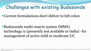Challenges with existing Budesonide
Current formulations don’t deliver to left colon
Budesonide multi-matrix system (MMX)
technology is (presently not available in India) -for
management of active mild to moderate UC
Sandborn WJ, Travis S, Moro L, et al. Once-daily budesonide MMX® extended-release tablets induce remission in patients with mild to moderate ulcerative colitis: results from the CORE I study.
Gastroenterology 2012; 143:
 