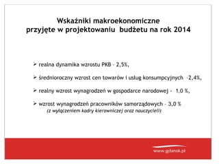 Wskaźniki makroekonomiczne
przyjęte w projektowaniu budżetu na rok 2014

 realna dynamika wzrostu PKB – 2,5%,
 średnioroczny wzrost cen towarów i usług konsumpcyjnych –2,4%,
 realny wzrost wynagrodzeń w gospodarce narodowej - 1,0 %,
 wzrost wynagrodzeń pracowników samorządowych – 3,0 %
(z wyłączeniem kadry kierowniczej oraz nauczycieli)

 