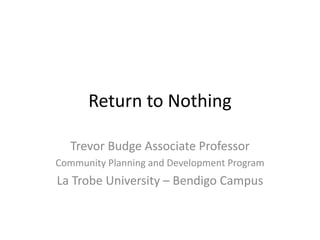 Return to Nothing
Trevor Budge Associate Professor
Community Planning and Development Program

La Trobe University – Bendigo Campus

 