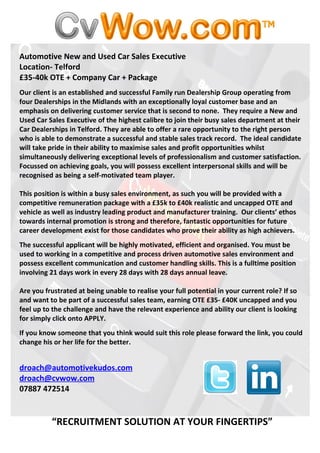 Automotive New and Used Car Sales Executive
Location- Telford
£35-40k OTE + Company Car + Package
Our client is an established and successful Family run Dealership Group operating from
four Dealerships in the Midlands with an exceptionally loyal customer base and an
emphasis on delivering customer service that is second to none. They require a New and
Used Car Sales Executive of the highest calibre to join their busy sales department at their
Car Dealerships in Telford. They are able to offer a rare opportunity to the right person
who is able to demonstrate a successful and stable sales track record. The ideal candidate
will take pride in their ability to maximise sales and profit opportunities whilst
simultaneously delivering exceptional levels of professionalism and customer satisfaction.
Focussed on achieving goals, you will possess excellent interpersonal skills and will be
recognised as being a self-motivated team player.

This position is within a busy sales environment, as such you will be provided with a
competitive remuneration package with a £35k to £40k realistic and uncapped OTE and
vehicle as well as industry leading product and manufacturer training. Our clients’ ethos
towards internal promotion is strong and therefore, fantastic opportunities for future
career development exist for those candidates who prove their ability as high achievers.
The successful applicant will be highly motivated, efficient and organised. You must be
used to working in a competitive and process driven automotive sales environment and
possess excellent communication and customer handling skills. This is a fulltime position
involving 21 days work in every 28 days with 28 days annual leave.

Are you frustrated at being unable to realise your full potential in your current role? If so
and want to be part of a successful sales team, earning OTE £35- £40K uncapped and you
feel up to the challenge and have the relevant experience and ability our client is looking
for simply click onto APPLY.
If you know someone that you think would suit this role please forward the link, you could
change his or her life for the better.


droach@automotivekudos.com
droach@cvwow.com
07887 472514


          “RECRUITMENT SOLUTION AT YOUR FINGERTIPS”
 