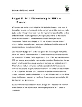 Compare Infobase Limited



Budget 2011-12: Disheartening for SMEs in
     IT sector

We Indians wait for the Union Budget at the beginning for every fiscal year. It
throws light to our growth prospects for the coming year and the progress made
by the sector in the previous fiscal year. It is important to look into all the sectors
and distribute the revenue generated, for higher prosperity of all the sectors.
Since last two decades IT field has been supported well by the Indian
Government. Globalization clubbed by FDI has thrown open new vistas of
growth. Various companies were welcomed to Indian soil by this move and IT
companies started to mushroom in India.

Last two years’ budget for IT sector was good. This financial year many of the
Small and Medium Enterprises in the IT sector were looking positively towards
the extension of Software Technology Parks of India (STPI) and tax clarifications.
STP has become a necessity for many small and medium IT enterprises that are
already hit with wage hikes, steep upswing in tax rates, and moderate growth.
The small and medium entrepreneurs had expected reduction in taxes and
increase in subsidies. “Export promotion incentives and further tax reductions for
IT/ITE’s” expected Ms Usha, VP – Operations, Compare Infobase, out of the
budget. “Subsidies should be increased for IT/ITES for newcomers in this sector”
demanded Avinash, a student of from Pune. Some expected tax credits for skill
development and governance.

But expectations need not be met always. Budget 2011-12 came with hammer
and a cushion as well. Given below are the highlights as far as IT sector is
concerned:
 