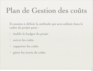 Plan de Gestion des coûts
Il consiste à déﬁnir la méthode qui sera utilisée dans le
cadre du projet pour :
✦ établir le budget du projet
✦ suivre les coûts
✦ rapporter les coûts
✦ gérer les écarts de coûts
8
 