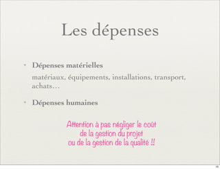 Les dépenses
✦ Dépenses matérielles
matériaux, équipements, installations, transport,
achats…
✦ Dépenses humaines
Attention à pas négliger le coût
de la gestion du projet
ou de la gestion de la qualité !!
10
 