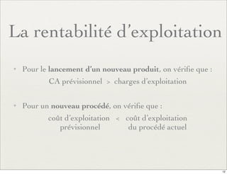 La rentabilité d’exploitation
✦ Pour le lancement d’un nouveau produit, on vériﬁe que :
CA prévisionnel > charges d’exploitation
✦ Pour un nouveau procédé, on vériﬁe que :
coût d’exploitation < coût d’exploitation
prévisionnel du procédé actuel
12
 