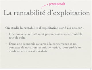 La rentabilité d’exploitation
prévisionnelle
On étudie la rentabilité d’exploitation sur 3 à 5 ans car :
✦ Une nouvelle activité n’est pas nécessairement rentable
tout de suite.
✦ Dans une économie ouverte à la concurrence et un
contexte de novation technique rapide, toute prévision
au-delà de 5 ans est irréaliste.
13
 