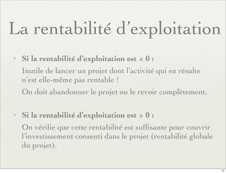 La rentabilité d’exploitation
✦ Si la rentabilité d’exploitation est < 0 :
Inutile de lancer un projet dont l’activité qui en résulte
n’est elle-même pas rentable !
On doit abandonner le projet ou le revoir complètement.
✦ Si la rentabilité d’exploitation est > 0 :
On vériﬁe que cette rentabilité est sufﬁsante pour couvrir
l’investissement consenti dans le projet (rentabilité globale
du projet).
17
 
