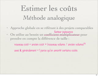 Estimer les coûts
Méthode analogique
✦ Approche globale en se référant à des projets comparables
✦ On utilise au besoin un coefﬁcient multiplicateur pour
prendre en compte la différence de taille :
nouveau coût = ancien coût × (nouveau volume / ancien volume) k
avec k généralement < 1 parce qu’on amortit certains coûts
facteur puissance
21
 