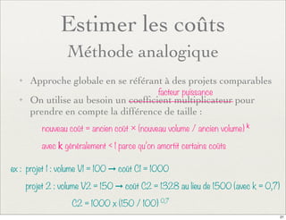 Estimer les coûts
Méthode analogique
✦ Approche globale en se référant à des projets comparables
✦ On utilise au besoin un coefﬁcient multiplicateur pour
prendre en compte la différence de taille :
nouveau coût = ancien coût × (nouveau volume / ancien volume) k
avec k généralement < 1 parce qu’on amortit certains coûts
facteur puissance
ex : projet 1 : volume V1 = 100 ➞ coût C1 = 1000
projet 2 : volume V2 = 150 ➞ coût C2 = 1328 au lieu de 1500 (avec k = 0,7)
C2 = 1000 x (150 / 100) 0,7
21
 
