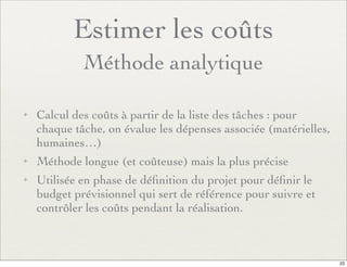 Estimer les coûts
Méthode analytique
✦ Calcul des coûts à partir de la liste des tâches : pour
chaque tâche, on évalue les dépenses associée (matérielles,
humaines…)
✦ Méthode longue (et coûteuse) mais la plus précise
✦ Utilisée en phase de déﬁnition du projet pour déﬁnir le
budget prévisionnel qui sert de référence pour suivre et
contrôler les coûts pendant la réalisation.
23
 