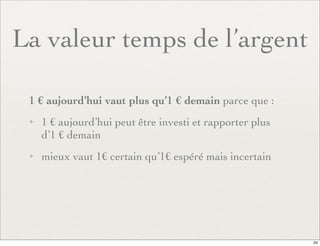 La valeur temps de l’argent
1 € aujourd’hui vaut plus qu’1 € demain parce que :
✦ 1 € aujourd’hui peut être investi et rapporter plus
d’1 € demain
✦ mieux vaut 1€ certain qu’1€ espéré mais incertain
24
 
