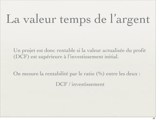 La valeur temps de l’argent
Un projet est donc rentable si la valeur actualisée du proﬁt
(DCF) est supérieure à l’investissement initial.
On mesure la rentabilité par le ratio (%) entre les deux :
DCF / investissement
28
 