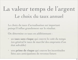 La valeur temps de l’argent
Le choix du taux annuel
Le choix du taux d’actualisation est important
puisqu’il inﬂue grandement sur le résultat.
On détermine ce taux en additionnant :
✦ un taux sans risque qui couvre le coût du temps
(en général le taux de marché des emprunts d’un
état solvable)
✦ une prime de risque qui couvre les incertitudes
liées aux anticipations de revenus futurs
29
 
