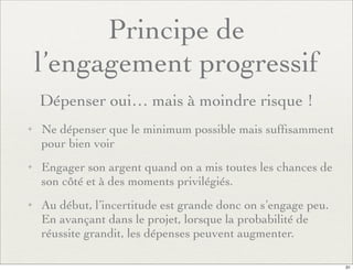 Principe de
l’engagement progressif
Dépenser oui… mais à moindre risque !
✦ Ne dépenser que le minimum possible mais sufﬁsamment
pour bien voir
✦ Engager son argent quand on a mis toutes les chances de
son côté et à des moments privilégiés.
✦ Au début, l’incertitude est grande donc on s’engage peu.
En avançant dans le projet, lorsque la probabilité de
réussite grandit, les dépenses peuvent augmenter.
31
 