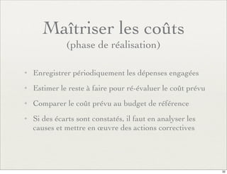 Maîtriser les coûts
(phase de réalisation)
✦ Enregistrer périodiquement les dépenses engagées
✦ Estimer le reste à faire pour ré-évaluer le coût prévu
✦ Comparer le coût prévu au budget de référence
✦ Si des écarts sont constatés, il faut en analyser les
causes et mettre en œuvre des actions correctives
32
 