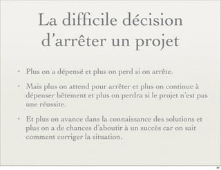 La difﬁcile décision
d’arrêter un projet
✦ Plus on a dépensé et plus on perd si on arrête.
✦ Mais plus on attend pour arrêter et plus on continue à
dépenser bêtement et plus on perdra si le projet n’est pas
une réussite.
✦ Et plus on avance dans la connaissance des solutions et
plus on a de chances d’aboutir à un succès car on sait
comment corriger la situation.
34
 