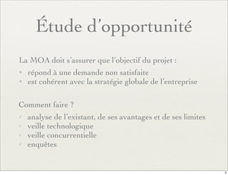 Étude d’opportunité
La MOA doit s’assurer que l’objectif du projet :
✦ répond à une demande non satisfaite
✦ est cohérent avec la stratégie globale de l’entreprise
Comment faire ?
✓ analyse de l’existant, de ses avantages et de ses limites
✓ veille technologique
✓ veille concurrentielle
✓ enquêtes
3
 