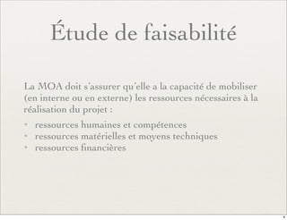 Étude de faisabilité
La MOA doit s’assurer qu’elle a la capacité de mobiliser
(en interne ou en externe) les ressources nécessaires à la
réalisation du projet :
✦ ressources humaines et compétences
✦ ressources matérielles et moyens techniques
✦ ressources ﬁnancières
4
 