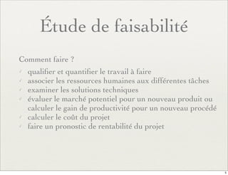 Étude de faisabilité
Comment faire ?
✓ qualiﬁer et quantiﬁer le travail à faire
✓ associer les ressources humaines aux différentes tâches
✓ examiner les solutions techniques
✓ évaluer le marché potentiel pour un nouveau produit ou
calculer le gain de productivité pour un nouveau procédé
✓ calculer le coût du projet
✓ faire un pronostic de rentabilité du projet
5
 