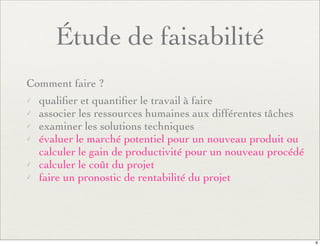Étude de faisabilité
Comment faire ?
✓ qualiﬁer et quantiﬁer le travail à faire
✓ associer les ressources humaines aux différentes tâches
✓ examiner les solutions techniques
✓ évaluer le marché potentiel pour un nouveau produit ou
calculer le gain de productivité pour un nouveau procédé
✓ calculer le coût du projet
✓ faire un pronostic de rentabilité du projet
6
 