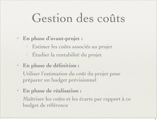 Gestion des coûts
✦ En phase d’avant-projet :
✓ Estimer les coûts associés au projet
✓ Étudier la rentabilité du projet
✦ En phase de déﬁnition :
Utiliser l’estimation du coût du projet pour
préparer un budget prévisionnel
✦ En phase de réalisation :
Maîtriser les coûts et les écarts par rapport à ce
budget de référence
7
 