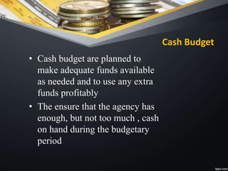 Cash Budget
• Cash budget are planned to
make adequate funds available
as needed and to use any extra
funds profitably
• The ensure that the agency has
enough, but not too much , cash
on hand during the budgetary
period
 