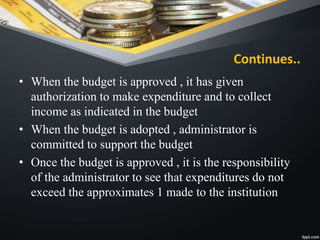 Continues..
• When the budget is approved , it has given
authorization to make expenditure and to collect
income as indicated in the budget
• When the budget is adopted , administrator is
committed to support the budget
• Once the budget is approved , it is the responsibility
of the administrator to see that expenditures do not
exceed the approximates 1 made to the institution
 