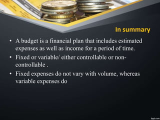 In summary
• A budget is a financial plan that includes estimated
expenses as well as income for a period of time.
• Fixed or variable/ either controllable or non-
controllable .
• Fixed expenses do not vary with volume, whereas
variable expenses do
 
