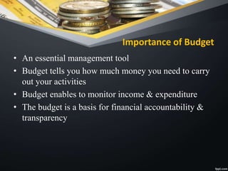 Importance of Budget
• An essential management tool
• Budget tells you how much money you need to carry
out your activities
• Budget enables to monitor income & expenditure
• The budget is a basis for financial accountability &
transparency
 