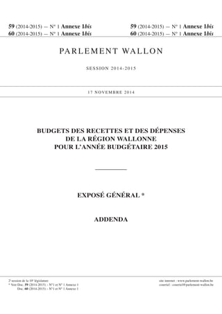 59 (2014-2015) — N° 1 Annexe 1bis 59 (2014-2015) — N° 1 Annexe 1bis 
60 (2014-2015) — N° 1 Annexe 1bis 60 (2014-2015) — N° 1 Annexe 1bis 
PARLEMENT WALLON 
SESSION 2014-2015 
17 NOVEMBRE 2014 
2e session de la 10e législature site internet : www.parlement-wallon.be 
* Voir Doc. 59 (2014-2015) – N°1 et N° 1 Annexe 1 courriel : courriel@parlement-wallon.be 
Doc. 60 (2014-2015) – N°1 et N° 1 Annexe 1 
BUDGETS DES RECETTES ET DES DÉPENSES 
DE LA RÉGION WALLONNE 
POUR L’ANNÉE BUDGÉTAIRE 2015 
EXPOSÉ GÉNÉRAL * 
ADDENDA  
