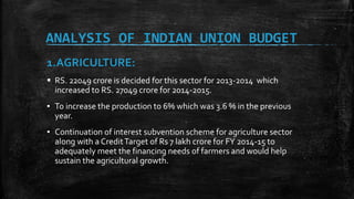 ANALYSIS OF INDIAN UNION BUDGET
1.AGRICULTURE:
 RS. 22049 crore is decided for this sector for 2013-2014 which
increased to RS. 27049 crore for 2014-2015.
▪ To increase the production to 6% which was 3.6 % in the previous
year.
▪ Continuation of interest subvention scheme for agriculture sector
along with a CreditTarget of Rs 7 lakh crore for FY 2014-15 to
adequately meet the financing needs of farmers and would help
sustain the agricultural growth.
 