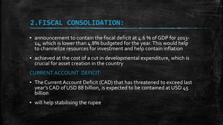 2.FISCAL CONSOLIDATION:
▪ announcement to contain the fiscal deficit at 4.6 % of GDP for 2013-
14, which is lower than 4.8% budgeted for the year.This would help
to channelize resources for investment and help contain inflation
▪ achieved at the cost of a cut in developmental expenditure, which is
crucial for asset creation in the country
CURRENT ACCOUNT DEFICIT:
▪ The CurrentAccount Deficit (CAD) that has threatened to exceed last
year’s CAD of USD 88 billion, is expected to be contained at USD 45
billion
▪ will help stabilising the rupee
 