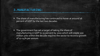 3.MANUFACTURING:
 The share of manufacturing has continued to hover at around 16
percent of GDP for the last two decades
 The government has set a target of taking the share of
manufacturing in GDP to 25 percent by 2022 which will create 100
million jobs within the decade requires the sector to record a growth
of 12-14% per annum
 