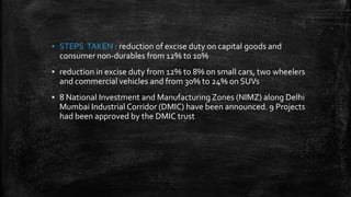 ▪ STEPS TAKEN : reduction of excise duty on capital goods and
consumer non-durables from 12% to 10%
▪ reduction in excise duty from 12% to 8% on small cars, two wheelers
and commercial vehicles and from 30% to 24% on SUVs
▪ 8 National Investment and Manufacturing Zones (NIMZ) along Delhi
Mumbai Industrial Corridor (DMIC) have been announced. 9 Projects
had been approved by the DMIC trust
 