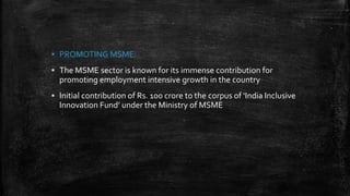 ▪ PROMOTING MSME:
▪ The MSME sector is known for its immense contribution for
promoting employment intensive growth in the country
▪ Initial contribution of Rs. 100 crore to the corpus of ‘India Inclusive
Innovation Fund’ under the Ministry of MSME
 