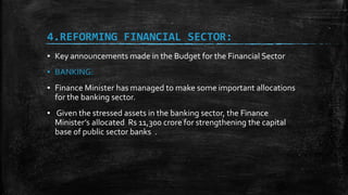 4.REFORMING FINANCIAL SECTOR:
▪ Key announcements made in the Budget for the Financial Sector
▪ BANKING:
▪ Finance Minister has managed to make some important allocations
for the banking sector.
▪ Given the stressed assets in the banking sector, the Finance
Minister’s allocated Rs 11,300 crore for strengthening the capital
base of public sector banks .
 